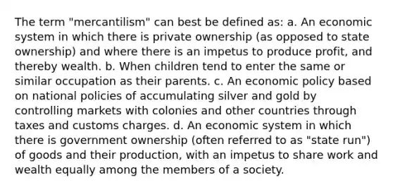 The term "mercantilism" can best be defined as: a. An economic system in which there is private ownership (as opposed to state ownership) and where there is an impetus to produce profit, and thereby wealth. b. When children tend to enter the same or similar occupation as their parents. c. An economic policy based on national policies of accumulating silver and gold by controlling markets with colonies and other countries through taxes and customs charges. d. An economic system in which there is government ownership (often referred to as "state run") of goods and their production, with an impetus to share work and wealth equally among the members of a society.