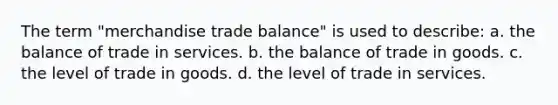 The term "merchandise trade balance" is used to describe: a. the balance of trade in services. b. the balance of trade in goods. c. the level of trade in goods. d. the level of trade in services.