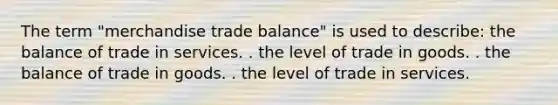 The term "merchandise trade balance" is used to describe: the balance of trade in services. . the level of trade in goods. . the balance of trade in goods. . the level of trade in services.