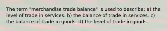 The term "merchandise trade balance" is used to describe: a) the level of trade in services. b) the balance of trade in services. c) the balance of trade in goods. d) the level of trade in goods.