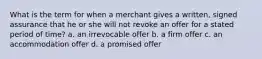 What is the term for when a merchant gives a written, signed assurance that he or she will not revoke an offer for a stated period of time? a. an irrevocable offer b. a firm offer c. an accommodation offer d. a promised offer