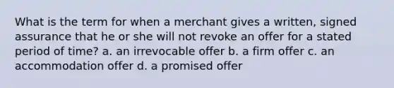 What is the term for when a merchant gives a written, signed assurance that he or she will not revoke an offer for a stated period of time? a. an irrevocable offer b. a firm offer c. an accommodation offer d. a promised offer