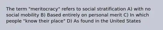 The term "meritocracy" refers to social stratification A) with no social mobility B) Based entirely on personal merit C) In which people "know their place" D) As found in the United States