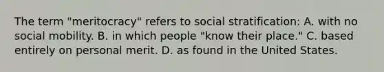 The term "meritocracy" refers to social stratification: A. with no <a href='https://www.questionai.com/knowledge/kwMCQRIHge-social-mobility' class='anchor-knowledge'>social mobility</a>. B. in which people "know their place." C. based entirely on personal merit. D. as found in the United States.