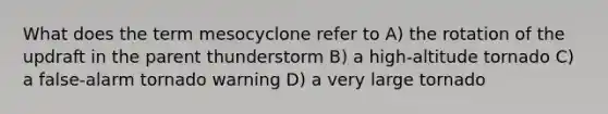 What does the term mesocyclone refer to A) the rotation of the updraft in the parent thunderstorm B) a high-altitude tornado C) a false-alarm tornado warning D) a very large tornado