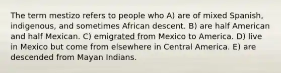 The term mestizo refers to people who A) are of mixed Spanish, indigenous, and sometimes African descent. B) are half American and half Mexican. C) emigrated from Mexico to America. D) live in Mexico but come from elsewhere in Central America. E) are descended from Mayan Indians.