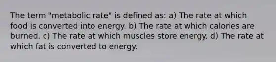 The term "metabolic rate" is defined as: a) The rate at which food is converted into energy. b) The rate at which calories are burned. c) The rate at which muscles store energy. d) The rate at which fat is converted to energy.