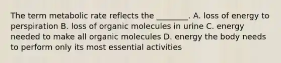 The term metabolic rate reflects the ________. A. loss of energy to perspiration B. loss of <a href='https://www.questionai.com/knowledge/kjUwUacPFG-organic-molecules' class='anchor-knowledge'>organic molecules</a> in urine C. energy needed to make all organic molecules D. energy the body needs to perform only its most essential activities