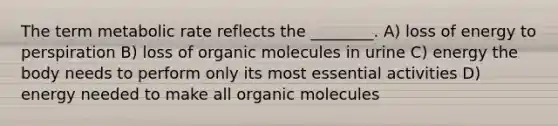 The term metabolic rate reflects the ________. A) loss of energy to perspiration B) loss of organic molecules in urine C) energy the body needs to perform only its most essential activities D) energy needed to make all organic molecules