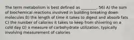 The term metabolism is best defined as ________. 56) A) the sum of biochemical reactions involved in building breaking down molecules B) the length of time it takes to digest and absorb fats C) the number of calories it takes to keep from shivering on a cold day D) a measure of carbohydrate utilization, typically involving measurement of calories