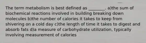 The term metabolism is best defined as ________. a)the sum of biochemical reactions involved in building breaking down molecules b)the number of calories it takes to keep from shivering on a cold day c)the length of time it takes to digest and absorb fats d)a measure of carbohydrate utilization, typically involving measurement of calories