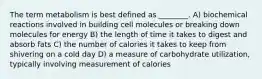 The term metabolism is best defined as ________. A) biochemical reactions involved in building cell molecules or breaking down molecules for energy B) the length of time it takes to digest and absorb fats C) the number of calories it takes to keep from shivering on a cold day D) a measure of carbohydrate utilization, typically involving measurement of calories