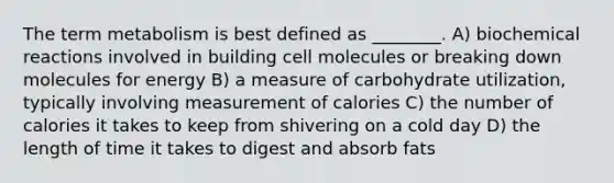 The term metabolism is best defined as ________. A) biochemical reactions involved in building cell molecules or breaking down molecules for energy B) a measure of carbohydrate utilization, typically involving measurement of calories C) the number of calories it takes to keep from shivering on a cold day D) the length of time it takes to digest and absorb fats