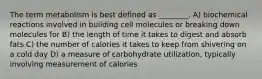 The term metabolism is best defined as ________. A) biochemical reactions involved in building cell molecules or breaking down molecules for B) the length of time it takes to digest and absorb fats C) the number of calories it takes to keep from shivering on a cold day D) a measure of carbohydrate utilization, typically involving measurement of calories