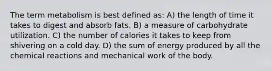 The term metabolism is best defined as: A) the length of time it takes to digest and absorb fats. B) a measure of carbohydrate utilization. C) the number of calories it takes to keep from shivering on a cold day. D) the sum of energy produced by all the chemical reactions and mechanical work of the body.