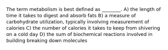 The term metabolism is best defined as ________. A) the length of time it takes to digest and absorb fats B) a measure of carbohydrate utilization, typically involving measurement of calories C) the number of calories it takes to keep from shivering on a cold day D) the sum of biochemical reactions involved in building breaking down molecules