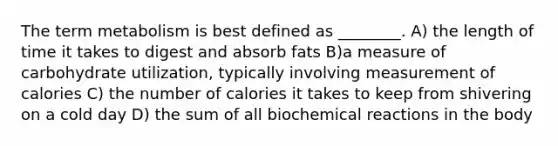 The term metabolism is best defined as ________. A) the length of time it takes to digest and absorb fats B)a measure of carbohydrate utilization, typically involving measurement of calories C) the number of calories it takes to keep from shivering on a cold day D) the sum of all biochemical reactions in the body