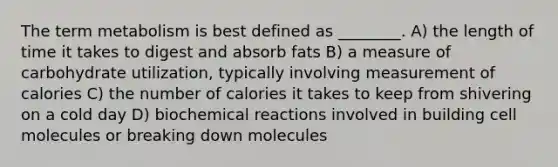 The term metabolism is best defined as ________. A) the length of time it takes to digest and absorb fats B) a measure of carbohydrate utilization, typically involving measurement of calories C) the number of calories it takes to keep from shivering on a cold day D) biochemical reactions involved in building cell molecules or breaking down molecules