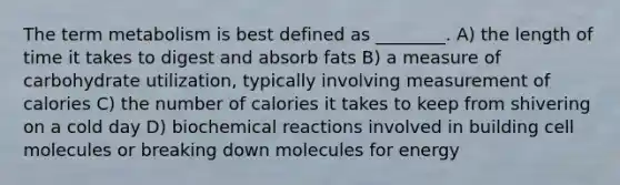 The term metabolism is best defined as ________. A) the length of time it takes to digest and absorb fats B) a measure of carbohydrate utilization, typically involving measurement of calories C) the number of calories it takes to keep from shivering on a cold day D) biochemical reactions involved in building cell molecules or breaking down molecules for energy