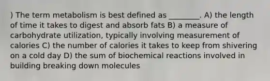 ) The term metabolism is best defined as ________. A) the length of time it takes to digest and absorb fats B) a measure of carbohydrate utilization, typically involving measurement of calories C) the number of calories it takes to keep from shivering on a cold day D) the sum of biochemical reactions involved in building breaking down molecules