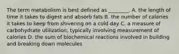 The term metabolism is best defined as ________. A. the length of time it takes to digest and absorb fats B. the number of calories it takes to keep from shivering on a cold day C. a measure of carbohydrate utilization, typically involving measurement of calories D. the sum of biochemical reactions involved in building and breaking down molecules