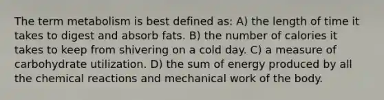 The term metabolism is best defined as: A) the length of time it takes to digest and absorb fats. B) the number of calories it takes to keep from shivering on a cold day. C) a measure of carbohydrate utilization. D) the sum of energy produced by all the <a href='https://www.questionai.com/knowledge/kc6NTom4Ep-chemical-reactions' class='anchor-knowledge'>chemical reactions</a> and mechanical work of the body.