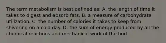 The term metabolism is best defined as: A. the length of time it takes to digest and absorb fats. B. a measure of carbohydrate utilization. C. the number of calories it takes to keep from shivering on a cold day. D. the sum of energy produced by all the chemical reactions and mechanical work of the bod