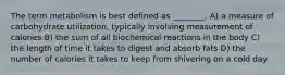 The term metabolism is best defined as ________. A) a measure of carbohydrate utilization, typically involving measurement of calories B) the sum of all biochemical reactions in the body C) the length of time it takes to digest and absorb fats D) the number of calories it takes to keep from shivering on a cold day