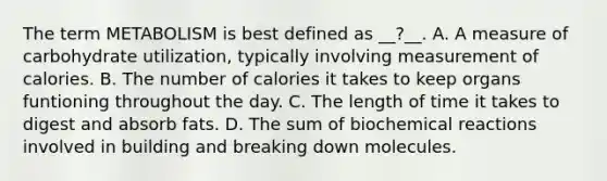 The term METABOLISM is best defined as __?__. A. A measure of carbohydrate utilization, typically involving measurement of calories. B. The number of calories it takes to keep organs funtioning throughout the day. C. The length of time it takes to digest and absorb fats. D. The sum of <a href='https://www.questionai.com/knowledge/kVn7fMxiFS-biochemical-reactions' class='anchor-knowledge'>biochemical reactions</a> involved in building and breaking down molecules.