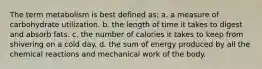 The term metabolism is best defined as: a. a measure of carbohydrate utilization. b. the length of time it takes to digest and absorb fats. c. the number of calories it takes to keep from shivering on a cold day. d. the sum of energy produced by all the chemical reactions and mechanical work of the body.