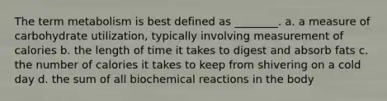 The term metabolism is best defined as ________. a. a measure of carbohydrate utilization, typically involving measurement of calories b. the length of time it takes to digest and absorb fats c. the number of calories it takes to keep from shivering on a cold day d. the sum of all biochemical reactions in the body