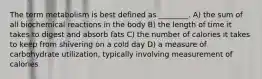 The term metabolism is best defined as ________. A) the sum of all biochemical reactions in the body B) the length of time it takes to digest and absorb fats C) the number of calories it takes to keep from shivering on a cold day D) a measure of carbohydrate utilization, typically involving measurement of calories