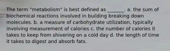 The term "metabolism" is best defined as _______. a. the sum of biochemical reactions involved in building breaking down molecules. b. a measure of carbohydrate utilization, typically involving measurement of calories c. the number of calories it takes to keep from shivering on a cold day d. the length of time it takes to digest and absorb fats.