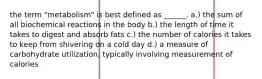 the term "metabolism" is best defined as ______. a.) the sum of all biochemical reactions in the body b.) the length of time it takes to digest and absorb fats c.) the number of calories it takes to keep from shivering on a cold day d.) a measure of carbohydrate utilization, typically involving measurement of calories