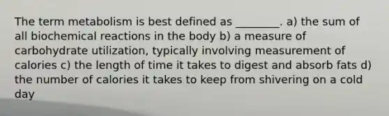 The term metabolism is best defined as ________. a) the sum of all biochemical reactions in the body b) a measure of carbohydrate utilization, typically involving measurement of calories c) the length of time it takes to digest and absorb fats d) the number of calories it takes to keep from shivering on a cold day