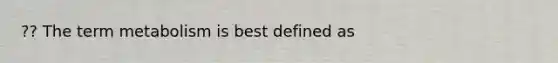 ?? The term metabolism is best defined as