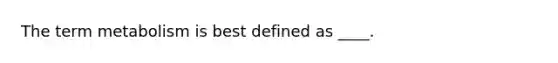 The term metabolism is best defined as ____.