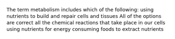 The term metabolism includes which of the following: using nutrients to build and repair cells and tissues All of the options are correct all the chemical reactions that take place in our cells using nutrients for energy consuming foods to extract nutrients