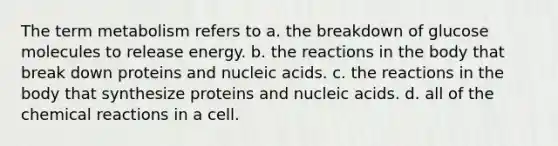 The term metabolism refers to a. the breakdown of glucose molecules to release energy. b. the reactions in the body that break down proteins and nucleic acids. c. the reactions in the body that synthesize proteins and nucleic acids. d. all of the <a href='https://www.questionai.com/knowledge/kc6NTom4Ep-chemical-reactions' class='anchor-knowledge'>chemical reactions</a> in a cell.