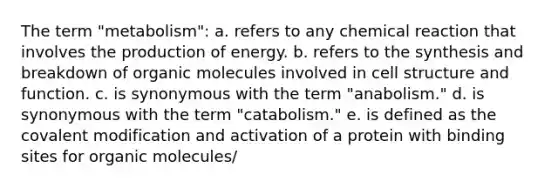 The term "metabolism": a. refers to any chemical reaction that involves the production of energy. b. refers to the synthesis and breakdown of organic molecules involved in cell structure and function. c. is synonymous with the term "anabolism." d. is synonymous with the term "catabolism." e. is defined as the covalent modification and activation of a protein with binding sites for organic molecules/