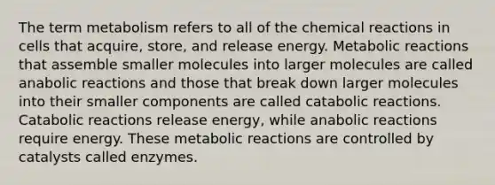 The term metabolism refers to all of the chemical reactions in cells that acquire, store, and release energy. Metabolic reactions that assemble smaller molecules into larger molecules are called anabolic reactions and those that break down larger molecules into their smaller components are called catabolic reactions. Catabolic reactions release energy, while anabolic reactions require energy. These metabolic reactions are controlled by catalysts called enzymes.