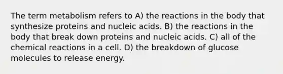 The term metabolism refers to A) the reactions in the body that synthesize proteins and nucleic acids. B) the reactions in the body that break down proteins and nucleic acids. C) all of the chemical reactions in a cell. D) the breakdown of glucose molecules to release energy.