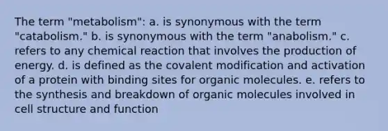 The term "metabolism": a. is synonymous with the term "catabolism." b. is synonymous with the term "anabolism." c. refers to any chemical reaction that involves the production of energy. d. is defined as the covalent modification and activation of a protein with binding sites for organic molecules. e. refers to the synthesis and breakdown of organic molecules involved in cell structure and function