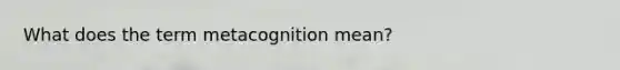 What does the term metacognition mean?