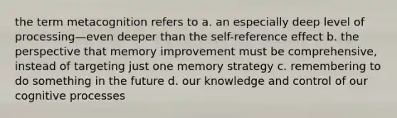 the term metacognition refers to a. an especially deep level of processing—even deeper than the self-reference effect b. the perspective that memory improvement must be comprehensive, instead of targeting just one memory strategy c. remembering to do something in the future d. our knowledge and control of our cognitive processes