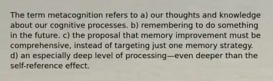 The term metacognition refers to a) our thoughts and knowledge about our cognitive processes. b) remembering to do something in the future. c) the proposal that memory improvement must be comprehensive, instead of targeting just one memory strategy. d) an especially deep level of processing—even deeper than the self-reference effect.