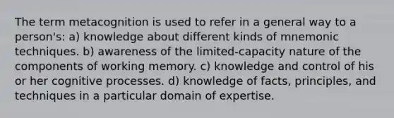 The term metacognition is used to refer in a general way to a person's: a) knowledge about different kinds of mnemonic techniques. b) awareness of the limited-capacity nature of the components of working memory. c) knowledge and control of his or her cognitive processes. d) knowledge of facts, principles, and techniques in a particular domain of expertise.