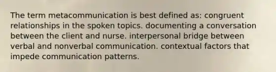 The term metacommunication is best defined as: congruent relationships in the spoken topics. documenting a conversation between the client and nurse. interpersonal bridge between verbal and nonverbal communication. contextual factors that impede communication patterns.