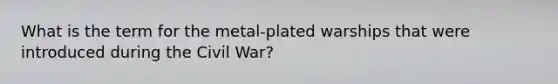 What is the term for the metal-plated warships that were introduced during the Civil War?