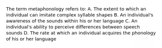 The term metaphonology refers to: A. The extent to which an individual can imitate complex syllable shapes B. An individual's awareness of the sounds within his or her language C. An individual's ability to perceive differences between speech sounds D. The rate at which an individual acquires the phonology of his or her language